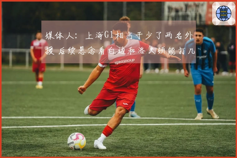 媒体人：上海G1相当于少了两名外援 后续悬念看白边和洛夫顿能打几场